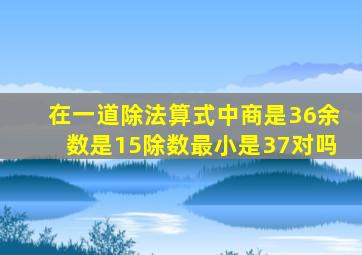 在一道除法算式中商是36余数是15除数最小是37对吗