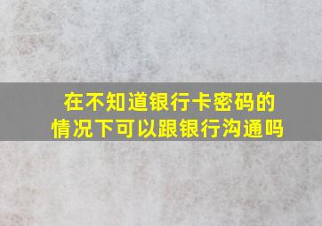 在不知道银行卡密码的情况下可以跟银行沟通吗