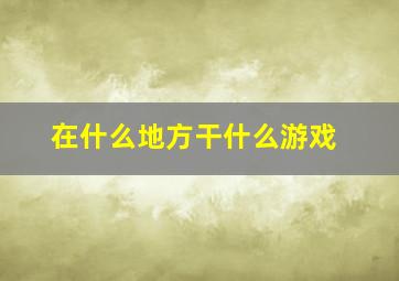 在什么地方干什么游戏