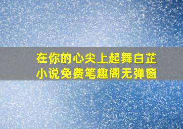 在你的心尖上起舞白芷小说免费笔趣阁无弹窗