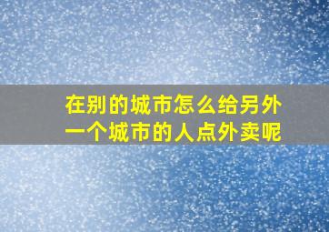 在别的城市怎么给另外一个城市的人点外卖呢