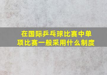 在国际乒乓球比赛中单项比赛一般采用什么制度