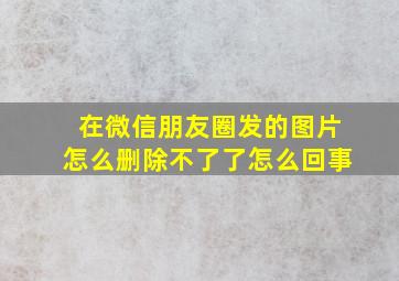 在微信朋友圈发的图片怎么删除不了了怎么回事