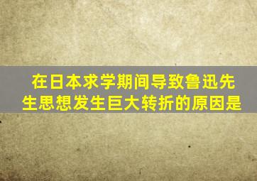 在日本求学期间导致鲁迅先生思想发生巨大转折的原因是