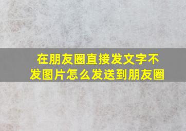 在朋友圈直接发文字不发图片怎么发送到朋友圈