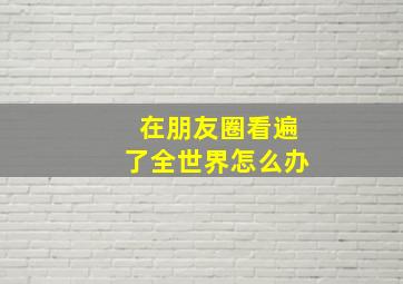 在朋友圈看遍了全世界怎么办