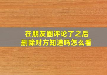 在朋友圈评论了之后删除对方知道吗怎么看