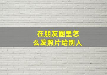 在朋友圈里怎么发照片给别人