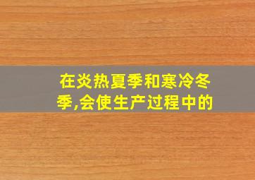 在炎热夏季和寒冷冬季,会使生产过程中的