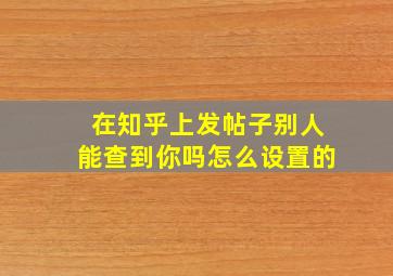 在知乎上发帖子别人能查到你吗怎么设置的