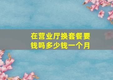 在营业厅换套餐要钱吗多少钱一个月