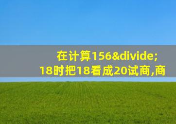 在计算156÷18时把18看成20试商,商