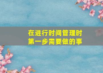 在进行时间管理时第一步需要做的事