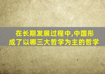 在长期发展过程中,中国形成了以哪三大哲学为主的哲学