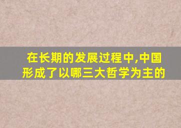 在长期的发展过程中,中国形成了以哪三大哲学为主的