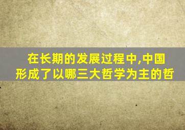 在长期的发展过程中,中国形成了以哪三大哲学为主的哲