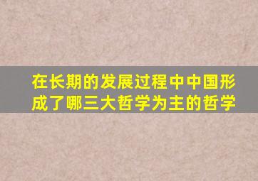 在长期的发展过程中中国形成了哪三大哲学为主的哲学