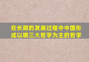 在长期的发展过程中中国形成以哪三大哲学为主的哲学