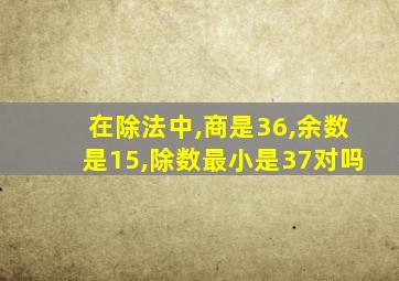 在除法中,商是36,余数是15,除数最小是37对吗