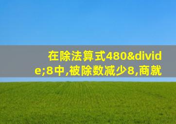 在除法算式480÷8中,被除数减少8,商就