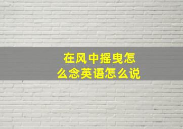 在风中摇曳怎么念英语怎么说