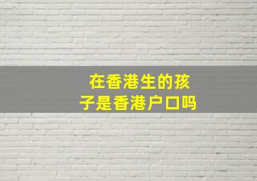 在香港生的孩子是香港户口吗