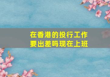 在香港的投行工作要出差吗现在上班