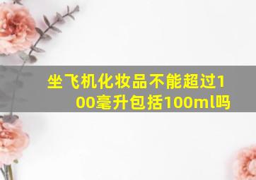 坐飞机化妆品不能超过100毫升包括100ml吗