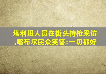 塔利班人员在街头持枪采访,喀布尔民众笑答:一切都好