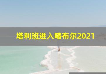 塔利班进入喀布尔2021