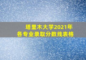 塔里木大学2021年各专业录取分数线表格