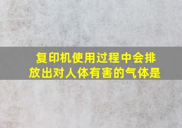 复印机使用过程中会排放出对人体有害的气体是