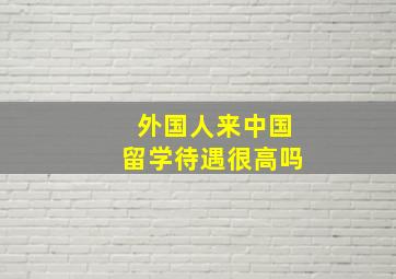 外国人来中国留学待遇很高吗