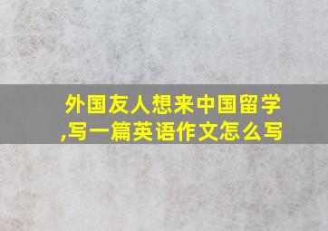 外国友人想来中国留学,写一篇英语作文怎么写