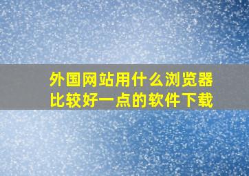 外国网站用什么浏览器比较好一点的软件下载