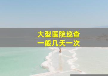 大型医院巡查一般几天一次