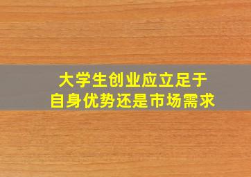 大学生创业应立足于自身优势还是市场需求