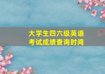 大学生四六级英语考试成绩查询时间