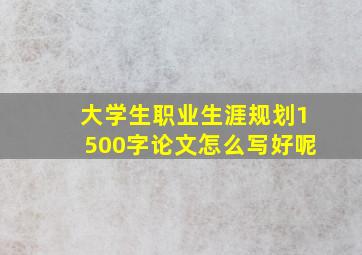 大学生职业生涯规划1500字论文怎么写好呢