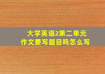 大学英语2第二单元作文要写题目吗怎么写