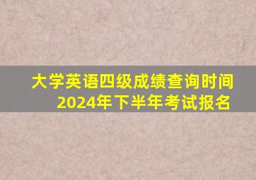 大学英语四级成绩查询时间2024年下半年考试报名