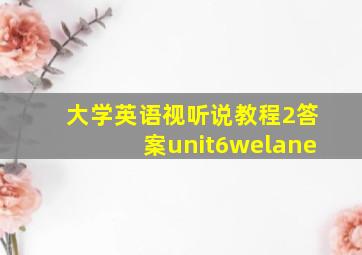 大学英语视听说教程2答案unit6welane