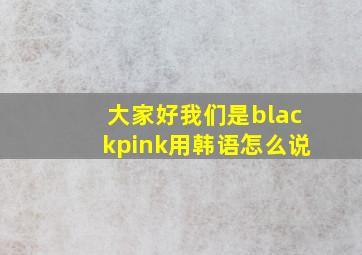 大家好我们是blackpink用韩语怎么说