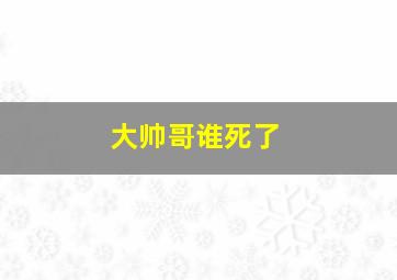 大帅哥谁死了