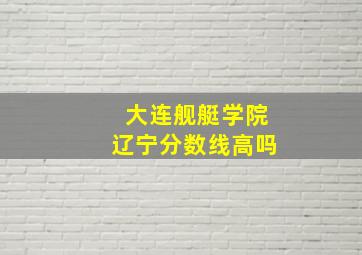 大连舰艇学院辽宁分数线高吗