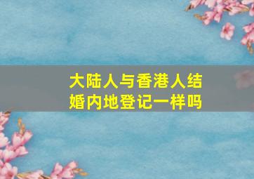 大陆人与香港人结婚内地登记一样吗