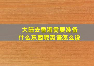 大陆去香港需要准备什么东西呢英语怎么说