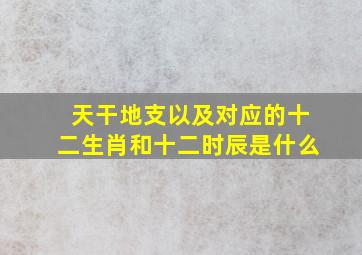 天干地支以及对应的十二生肖和十二时辰是什么