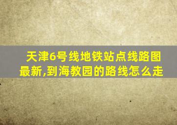 天津6号线地铁站点线路图最新,到海教园的路线怎么走