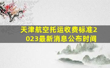 天津航空托运收费标准2023最新消息公布时间